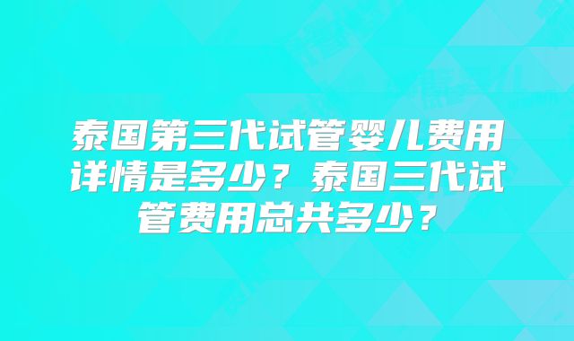 泰国第三代试管婴儿费用详情是多少？泰国三代试管费用总共多少？