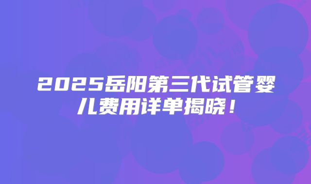 2025岳阳第三代试管婴儿费用详单揭晓!