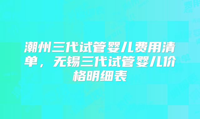 潮州三代试管婴儿费用清单，无锡三代试管婴儿价格明细表