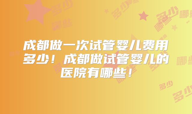 成都做一次试管婴儿费用多少！成都做试管婴儿的医院有哪些！