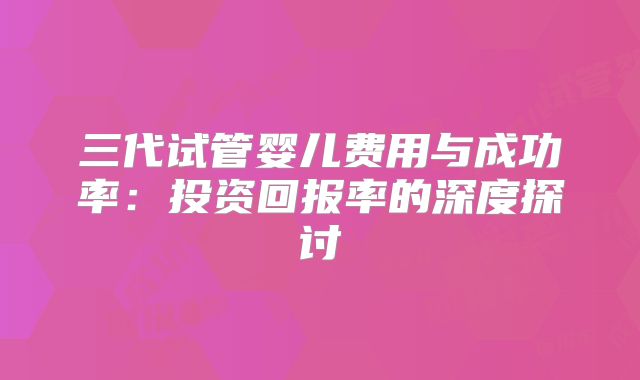 三代试管婴儿费用与成功率：投资回报率的深度探讨