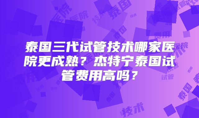 泰国三代试管技术哪家医院更成熟？杰特宁泰国试管费用高吗？