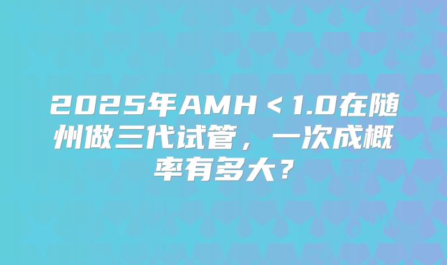 2025年AMH＜1.0在随州做三代试管，一次成概率有多大？