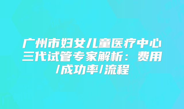 广州市妇女儿童医疗中心三代试管专家解析：费用/成功率/流程