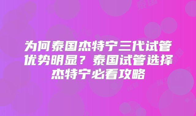 为何泰国杰特宁三代试管优势明显？泰国试管选择杰特宁必看攻略