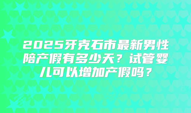2025牙克石市最新男性陪产假有多少天？试管婴儿可以增加产假吗？