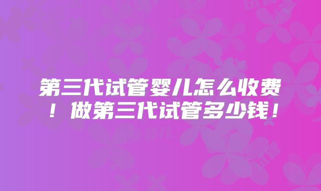 第三代试管婴儿怎么收费！做第三代试管多少钱！