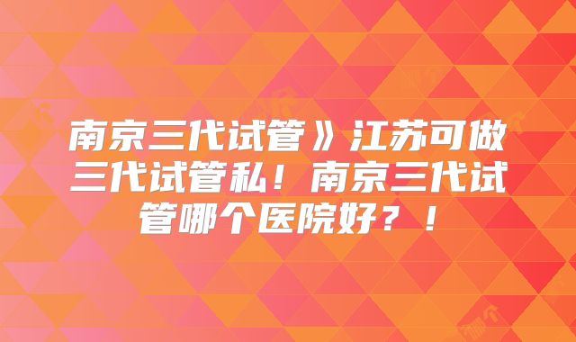 南京三代试管》江苏可做三代试管私！南京三代试管哪个医院好？！