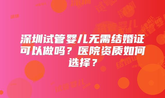 深圳试管婴儿无需结婚证可以做吗？医院资质如何选择？
