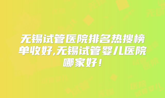 无锡试管医院排名热搜榜单收好,无锡试管婴儿医院哪家好！