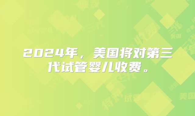 2024年，美国将对第三代试管婴儿收费。