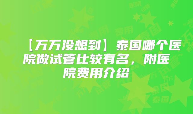 【万万没想到】泰国哪个医院做试管比较有名,附医院费用介绍