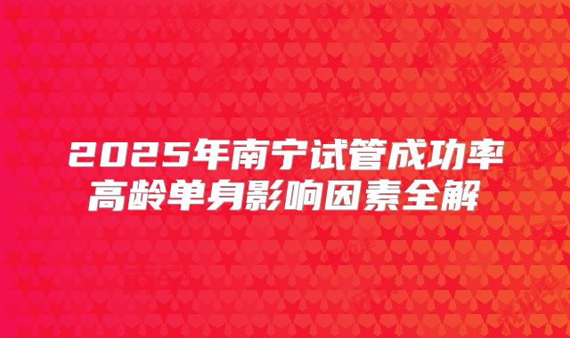 2025年南宁试管成功率高龄单身影响因素全解