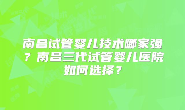 南昌试管婴儿技术哪家强？南昌三代试管婴儿医院如何选择？