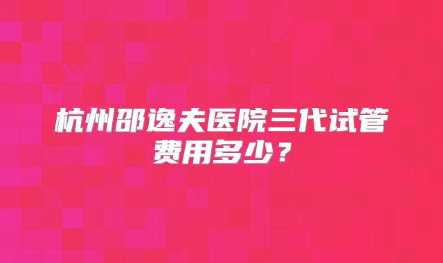 杭州邵逸夫医院三代试管费用多少？