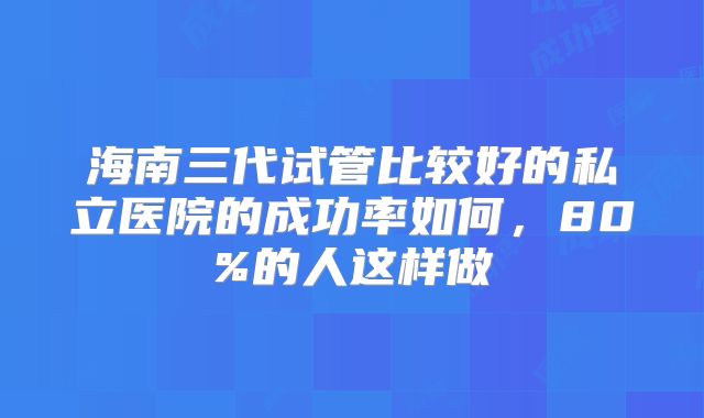 海南三代试管比较好的私立医院的成功率如何,80%的人这样做