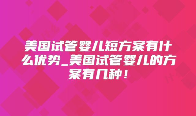 美国试管婴儿短方案有什么优势_美国试管婴儿的方案有几种!