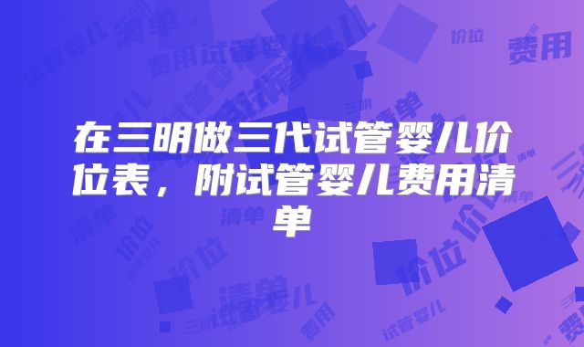 在三明做三代试管婴儿价位表，附试管婴儿费用清单