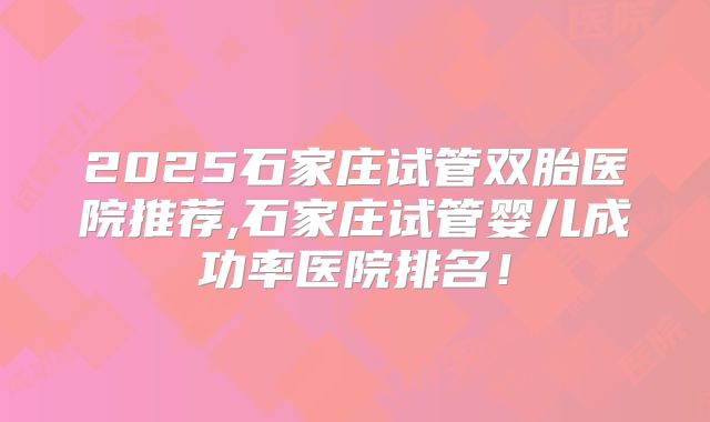 2025石家庄试管双胎医院推荐,石家庄试管婴儿成功率医院排名！