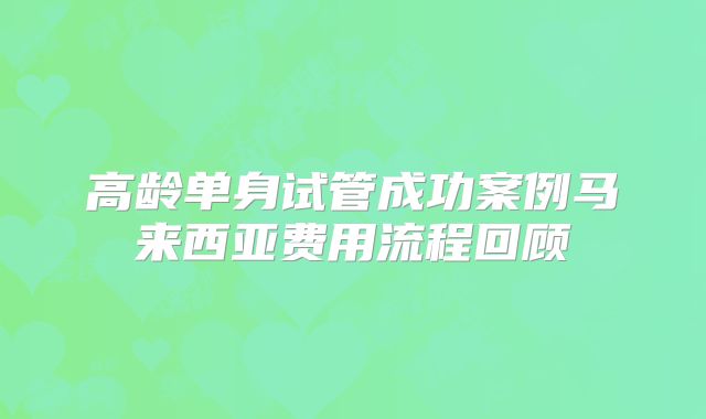 高龄单身试管成功案例马来西亚费用流程回顾