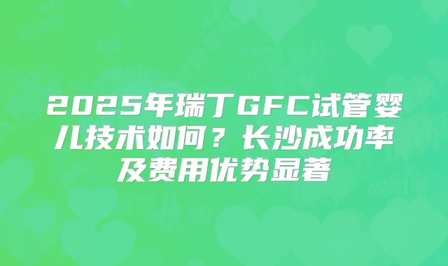 2025年瑞丁GFC试管婴儿技术如何？长沙成功率及费用优势显著