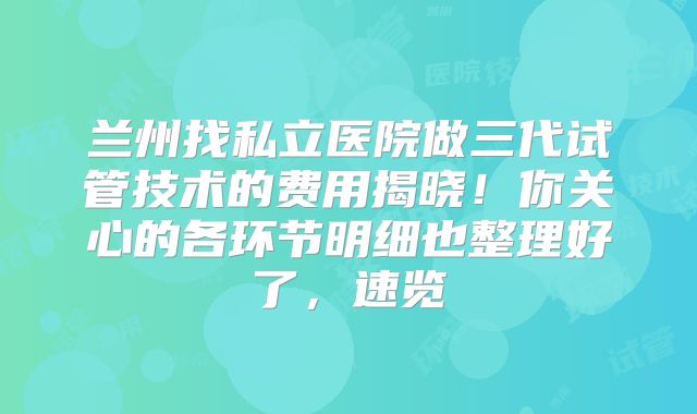 兰州找私立医院做三代试管技术的费用揭晓！你关心的各环节明细也整理好了，速览