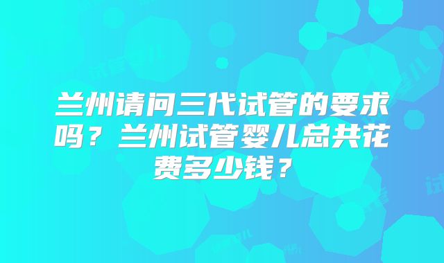 兰州请问三代试管的要求吗？兰州试管婴儿总共花费多少钱？