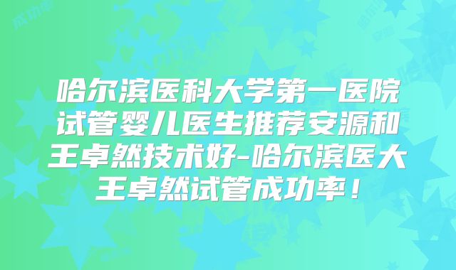 哈尔滨医科大学第一医院试管婴儿医生推荐安源和王卓然技术好-哈尔滨医大王卓然试管成功率！