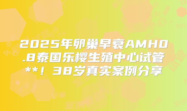 2025年卵巢早衰AMH0.8泰国乐樱生殖中心试管**！38岁真实案例分享