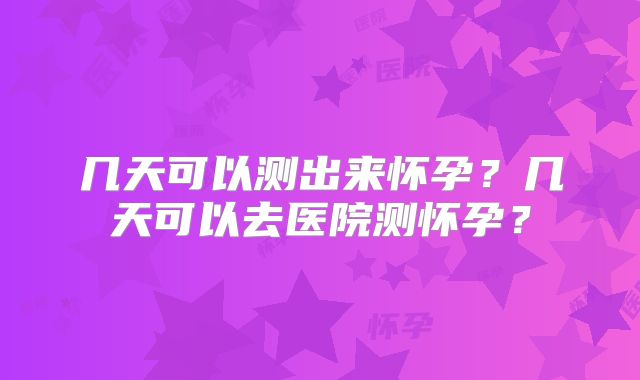 几天可以测出来怀孕？几天可以去医院测怀孕？