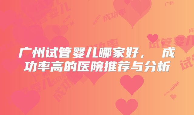 广州试管婴儿哪家好， 成功率高的医院推荐与分析