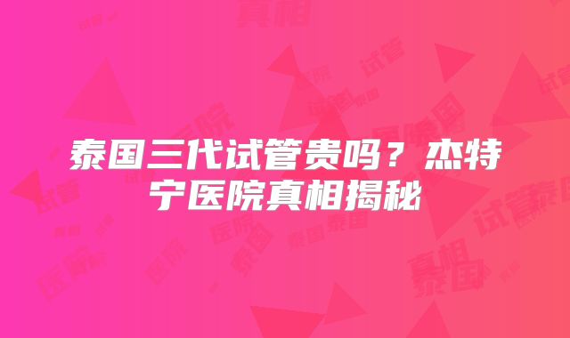 泰国三代试管贵吗?杰特宁医院真相揭秘