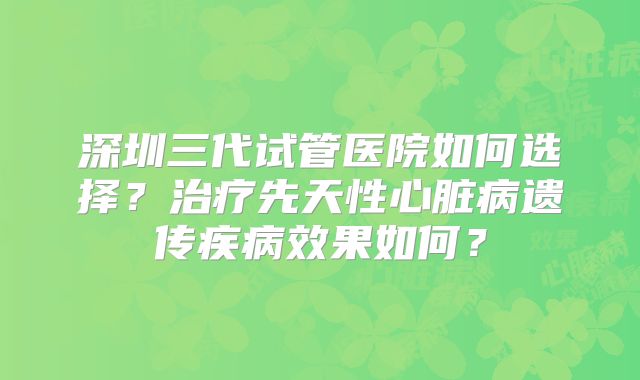 深圳三代试管医院如何选择？治疗先天性心脏病遗传疾病效果如何？
