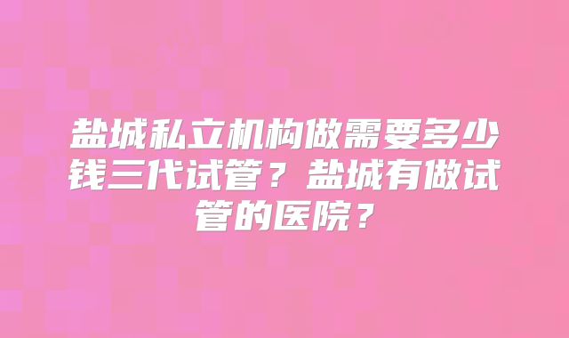 盐城私立机构做需要多少钱三代试管？盐城有做试管的医院？