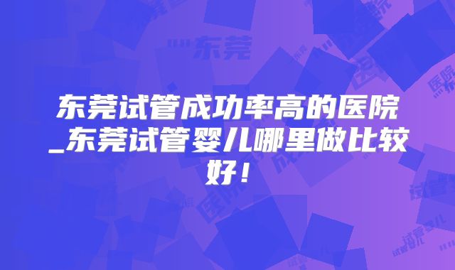 东莞试管成功率高的医院_东莞试管婴儿哪里做比较好!