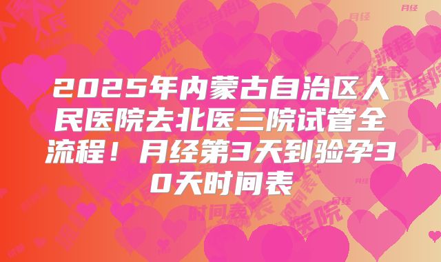 2025年内蒙古自治区人民医院去北医三院试管全流程！月经第3天到验孕30天时间表