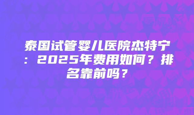 泰国试管婴儿医院杰特宁：2025年费用如何？排名靠前吗？