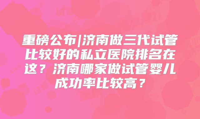 重磅公布|济南做三代试管比较好的私立医院排名在这?济南哪家做试管婴儿成功率比较高?