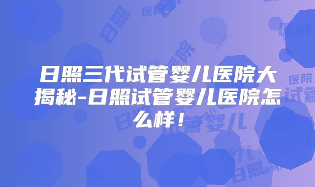 日照三代试管婴儿医院大揭秘-日照试管婴儿医院怎么样！