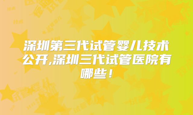 深圳第三代试管婴儿技术公开,深圳三代试管医院有哪些！