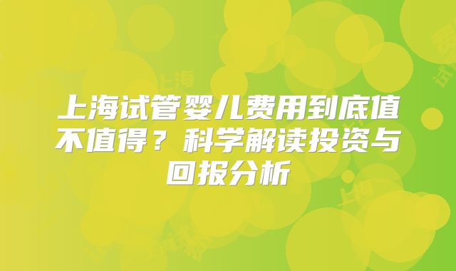 上海试管婴儿费用到底值不值得？科学解读投资与回报分析