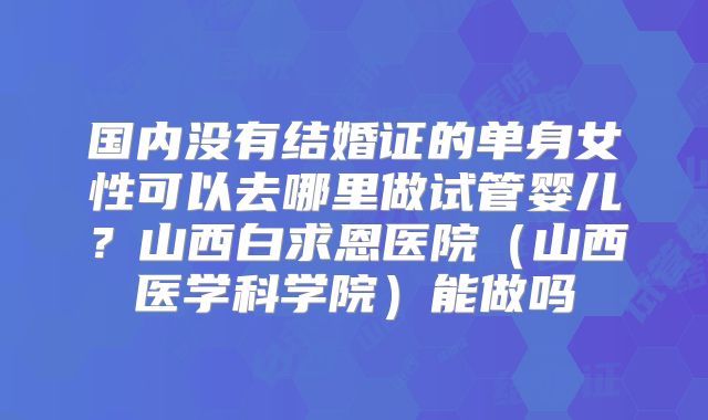 国内没有结婚证的单身女性可以去哪里做试管婴儿?山西白求恩医院(山西医学科学院)能做吗