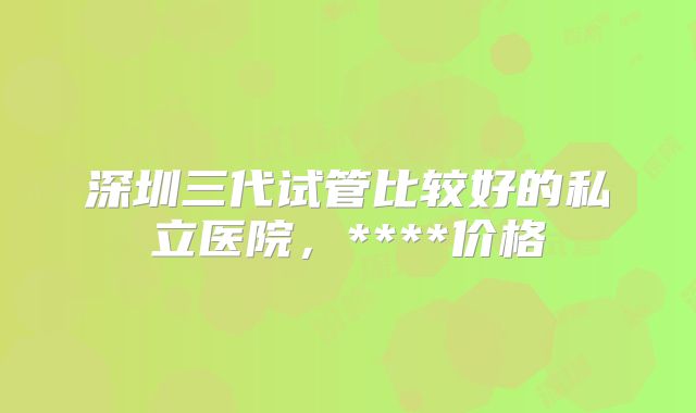 深圳三代试管比较好的私立医院，****价格