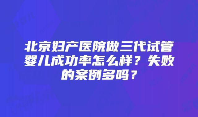 北京妇产医院做三代试管婴儿成功率怎么样？失败的案例多吗？