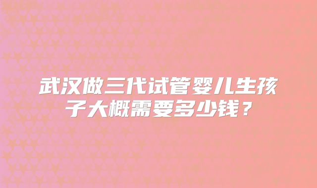 武汉做三代试管婴儿生孩子大概需要多少钱?
