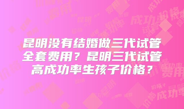 昆明没有结婚做三代试管全套费用？昆明三代试管高成功率生孩子价格？