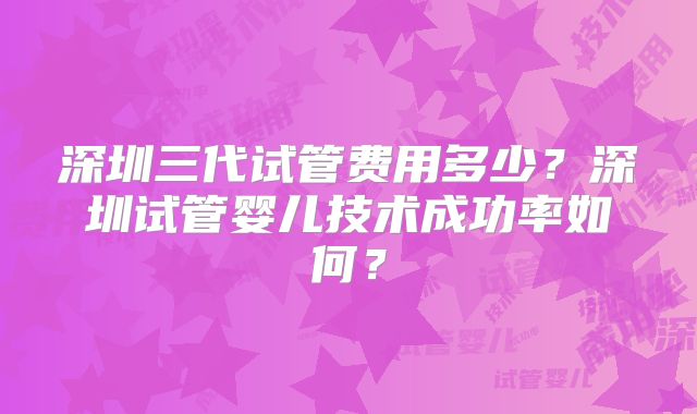 深圳三代试管费用多少?深圳试管婴儿技术成功率如何?
