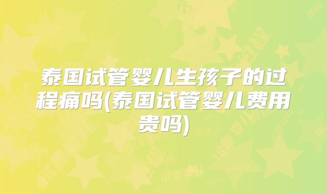 泰国试管婴儿生孩子的过程痛吗(泰国试管婴儿费用贵吗)