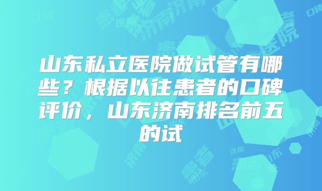 山东私立医院做试管有哪些？根据以往患者的口碑评价，山东济南排名前五的试