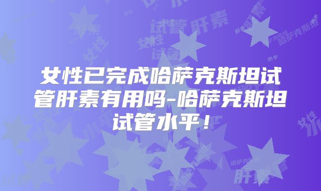 女性已完成哈萨克斯坦试管肝素有用吗-哈萨克斯坦试管水平！